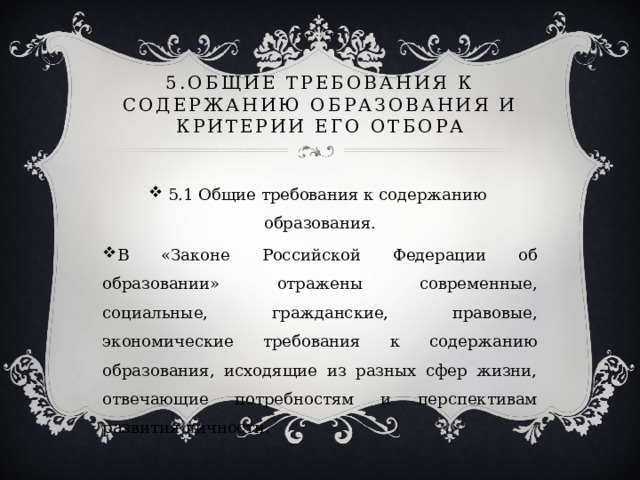 5.Общие требования к содержанию образования и критерии его отбора 5.1 Общие требования к содержанию образования. В «Законе Российской Федерации об образовании» отражены современные, социальные, гражданские, правовые, экономические требования к содержанию образования, исходящие из разных сфер жизни, отвечающие потребностям и перспективам развития личности. 