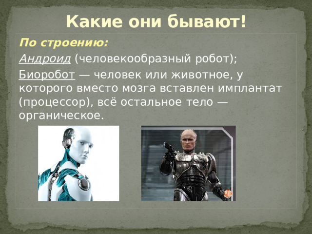 Какие они бывают! По строению: Андроид  (человекообразный робот); Биоробот  — человек или животное, у которого вместо мозга вставлен имплантат (процессор), всё остальное тело — органическое. 