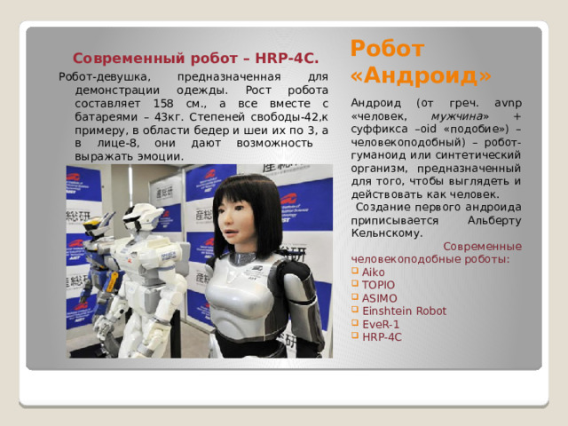 Робот «Андроид»  Современный робот – HRP-4C. Робот-девушка, предназначенная для демонстрации одежды. Рост робота составляет 158 см., а все вместе с батареями – 43кг. Степеней свободы-42,к примеру, в области бедер и шеи их по 3, а в лице-8, они дают возможность выражать эмоции. Андроид (от греч. avnp «человек, мужчина » + суффикса –oid «подобие») – человекоподобный) – робот-гуманоид или синтетический организм, предназначенный для того, чтобы выглядеть и действовать как человек.  Создание первого андроида приписывается Альберту Кельнскому.  Современные человекоподобные роботы:  Aiko  TOPIO  ASIMO  Einshtein Robot  EveR-1  HRP-4C 