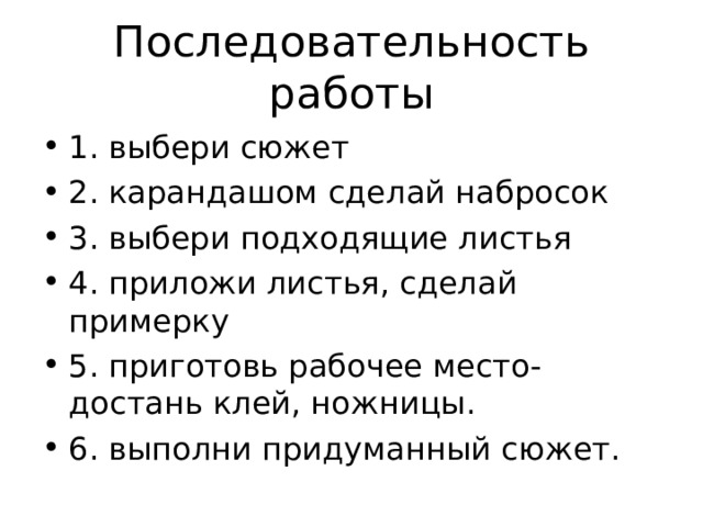 Последовательность работы 1. выбери сюжет 2. карандашом сделай набросок 3. выбери подходящие листья 4. приложи листья, сделай примерку 5. приготовь рабочее место- достань клей, ножницы. 6. выполни придуманный сюжет. 