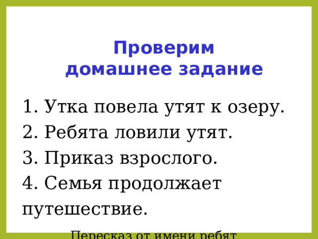 Проверим домашнее задание 1. Утка повела утят к озеру. 2. Ребята ловили утят. 3. Приказ взрослого. 4. Семья продолжает путешествие. Пересказ от имени ребят   