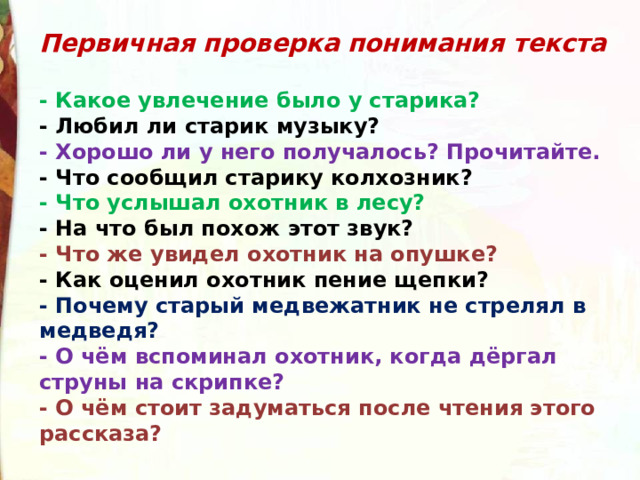 Первичная проверка понимания текста  - Какое увлечение было у старика?  - Любил ли старик музыку?  - Хорошо ли у него получалось? Прочитайте.  - Что сообщил старику колхозник?  - Что услышал охотник в лесу?  - На что был похож этот звук?  - Что же увидел охотник на опушке?  - Как оценил охотник пение щепки?  - Почему старый медвежатник не стрелял в медведя?  - О чём вспоминал охотник, когда дёргал струны на скрипке?  - О чём стоит задуматься после чтения этого рассказа? 