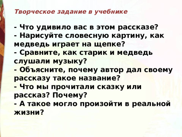 Творческое задание в учебнике  - Что удивило вас в этом рассказе? - Нарисуйте словесную картину, как медведь играет на щепке? - Сравните, как старик и медведь слушали музыку? - Объясните, почему автор дал своему рассказу такое название? - Что мы прочитали сказку или рассказ? Почему? - А такое могло произойти в реальной жизни? 