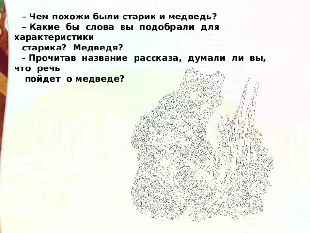 –  Чем похожи были старик и медведь? – Какие  бы  слова  вы  подобрали  для  характеристики  старика?  Медведя? - Прочитав  название  рассказа,  думали  ли  вы,  что  речь   пойдет  о медведе? 