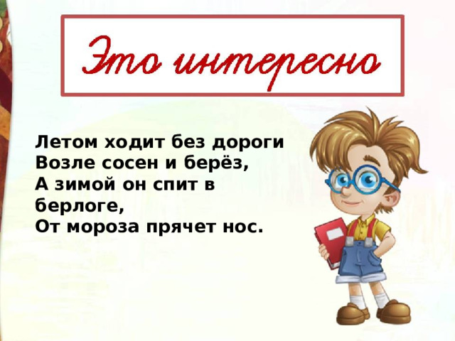 Летом ходит без дороги  Возле сосен и берёз,   А зимой он спит в берлоге,  От мороза прячет нос.  