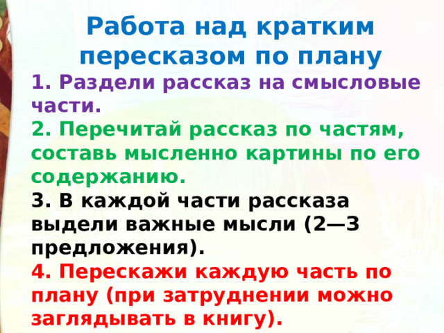 Работа над кратким пересказом по плану 1. Раздели рассказ на смысловые части. 2. Перечитай рассказ по частям, составь мысленно картины по его содержанию. 3. В каждой части рассказа выдели важные мысли (2—З предложения). 4. Перескажи каждую часть по плану (при затруднении можно заглядывать в книгу). 