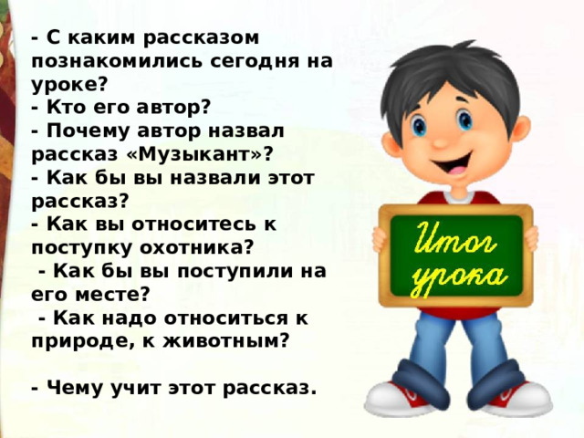 - С каким рассказом познакомились сегодня на уроке? - Кто его автор? - Почему автор назвал рассказ «Музыкант»? - Как бы вы назвали этот рассказ? - Как вы относитесь к поступку охотника?   - Как бы вы поступили на его месте?   - Как надо относиться к природе, к животным?  - Чему учит этот рассказ. 