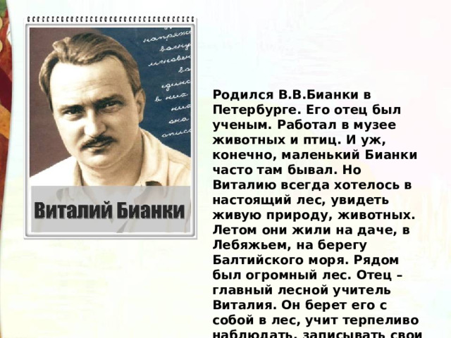 Родился В.В.Бианки в Петербурге. Его отец был ученым. Работал в музее животных и птиц. И уж, конечно, маленький Бианки часто там бывал. Но Виталию всегда хотелось в настоящий лес, увидеть живую природу, животных. Летом они жили на даче, в Лебяжьем, на берегу Балтийского моря. Рядом был огромный лес. Отец – главный лесной учитель Виталия. Он берет его с собой в лес, учит терпеливо наблюдать, записывать свои наблюдения. 