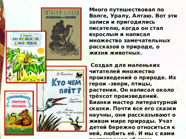 Много путешествовал по Волге, Уралу, Алтаю. Вот эти записи и пригодились писателю, когда он стал взрослым и написал множество замечательных рассказов о природе, о жизни животных.    Создал для маленьких читателей множество произведений о природе. Их герои –звери, птицы, растения. Он написал около трёхсот произведений. Бианки мастер литературной сказки. Почти все его сказки научны, они рассказывают о живом мире природы. Учат детей бережно относиться к ней, любить её. И мы с вами постараемся об этом помнить всегда. 