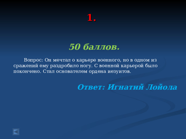  1.   50 баллов.   Вопрос: Он мечтал о карьере военного, но в одном из сражений ему раздробило ногу. С военной карьерой было покончено. Стал основателем ордена иезуитов. Ответ: Игнатий Лойола  