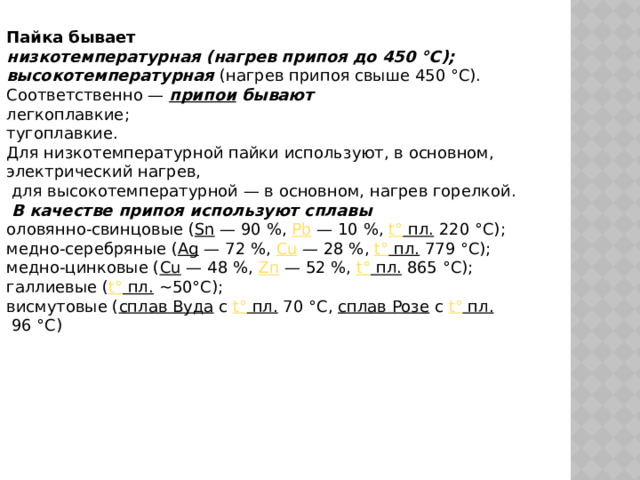 Пайка бывает низкотемпературная (нагрев припоя до 450 °C); высокотемпературная (нагрев припоя свыше 450 °C). Соответственно —  припои  бывают легкоплавкие; тугоплавкие. Для низкотемпературной пайки используют, в основном, электрический нагрев,  для высокотемпературной — в основном, нагрев горелкой.  В качестве припоя используют сплавы оловянно-свинцовые ( Sn  — 90 %,  Pb  — 10 %,  t° пл.  220 °C); медно-серебряные ( Ag  — 72 %,  Cu  — 28 %,  t° пл.  779 °C); медно-цинковые ( Cu  — 48 %,  Zn  — 52 %,  t° пл.  865 °C); галлиевые ( t° пл.  ~50°С); висмутовые ( сплав Вуда  с  t° пл.  70 °C,  сплав Розе  с  t° пл.  96 °C) 