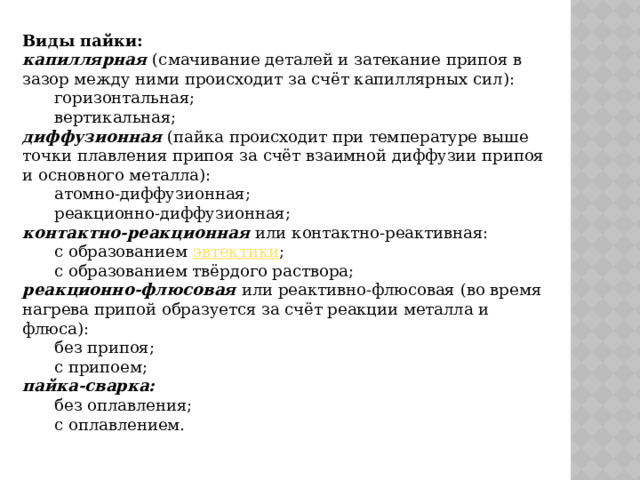 Виды пайки: капиллярная (смачивание деталей и затекание припоя в зазор между ними происходит за счёт капиллярных сил): горизонтальная; вертикальная; диффузионная (пайка происходит при температуре выше точки плавления припоя за счёт взаимной диффузии припоя и основного металла): атомно-диффузионная; реакционно-диффузионная; контактно-реакционная или контактно-реактивная: с образованием  эвтектики ; с образованием твёрдого раствора; реакционно-флюсовая или реактивно-флюсовая (во время нагрева припой образуется за счёт реакции металла и флюса): без припоя; с припоем; пайка-сварка: без оплавления; с оплавлением. 