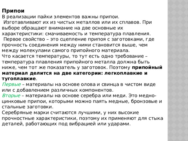 Припои В реализации пайки элементов важны припои.  Изготавливают их из чистых металлов или их сплавов. При выборе обращают внимание на две основные их характеристики: смачиваемость и температура плавления.  Первое свойство – это сцепление припоя с заготовками, где прочность соединения между ними становится выше, чем между молекулами самого припойного материала. Что касается температуры, то тут есть одно требование – температура плавления припойного металла должна быть ниже, чем тот же показатель у заготовок. Поэтому  припойный материал делится на две категории: легкоплавкие и тугоплавкие . Первые  – материалы на основе олова и свинца в чистом виде или с добавлением различных компонентов. Вторые – материалы на основе серебра или меди. Это медно-цинковые припои, которыми можно паять медные, бронзовые и стальные заготовки. Серебряные марки считаются лучшими, у них высокие прочностные характеристики, поэтому их применяют для стыка деталей, работающих под вибрацией или ударами. 