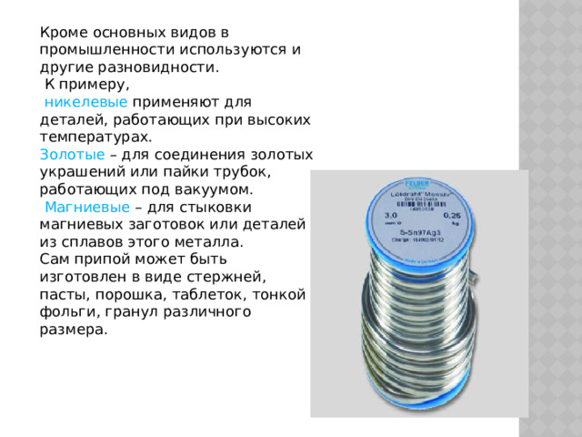 Кроме основных видов в промышленности используются и другие разновидности.  К примеру,  никелевые применяют для деталей, работающих при высоких температурах. Золотые – для соединения золотых украшений или пайки трубок, работающих под вакуумом.  Магниевые – для стыковки магниевых заготовок или деталей из сплавов этого металла. Сам припой может быть изготовлен в виде стержней, пасты, порошка, таблеток, тонкой фольги, гранул различного размера. 