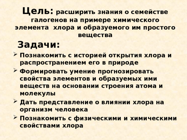 Цель: расширить знания о семействе галогенов на примере химического элемента хлора и образуемого им простого вещества  Задачи: Познакомить с историей открытия хлора и распространением его в природе Формировать умение прогнозировать свойства элементов и образуемых ими веществ на основании строения атома и молекулы Дать представление о влиянии хлора на организм человека Познакомить с физическими и химическими свойствами хлора 