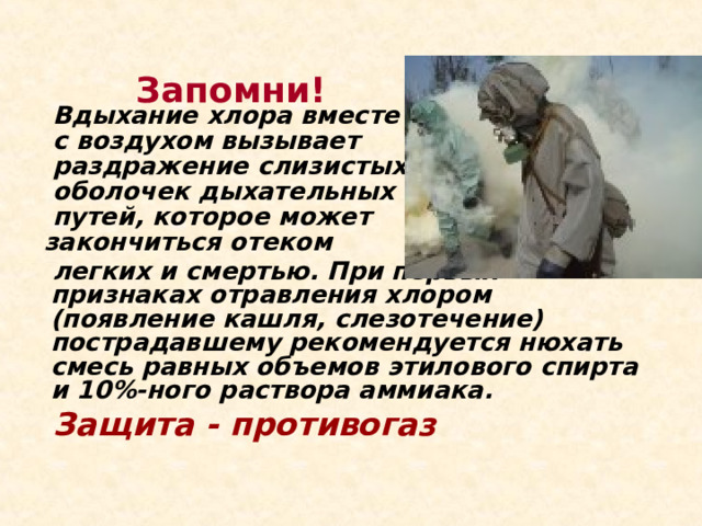  Запомни!     Вдыхание хлора вместе  с воздухом вызывает  раздражение слизистых   оболочек дыхательных  путей, которое может  закончиться отеком  легких и смертью. При первых признаках отравления хлором (появление кашля, слезотечение) пострадавшему рекомендуется нюхать смесь равных объемов этилового спирта и 10%-ного раствора аммиака.  Защита - противогаз   