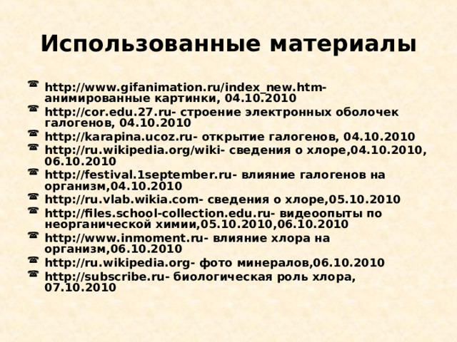 Использованные материалы http://www.gifanimation.ru/index_new.htm- анимированные картинки, 04.10.2010 http://cor.edu.27.ru- строение электронных оболочек галогенов, 04.10.2010 http://karapina.ucoz.ru- открытие галогенов, 04.10.2010 http://ru.wikipedia.org/wiki- сведения о хлоре,04.10.2010, 06.10.2010 http://festival.1september.ru- влияние галогенов на организм,04.10.2010 http://ru.vlab.wikia.com- сведения о хлоре,05.10.2010 http://files.school-collection.edu.ru- видеоопыты по неорганической химии,05.10.2010,06.10.2010 http://www.inmoment.ru- влияние хлора на организм,06.10.2010 http://ru.wikipedia.org- фото минералов,06.10.2010 http://subscribe.ru- биологическая роль хлора, 07.10.2010      