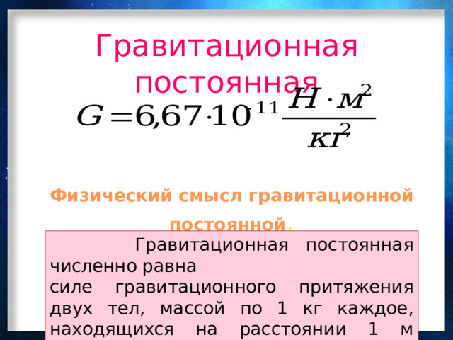 Гравитационная постоянная Физический смысл гравитационной постоянной .  Гравитационная постоянная численно равна силе гравитационного притяжения двух тел, массой по 1 кг каждое, находящихся на расстоянии 1 м одного от другого. 