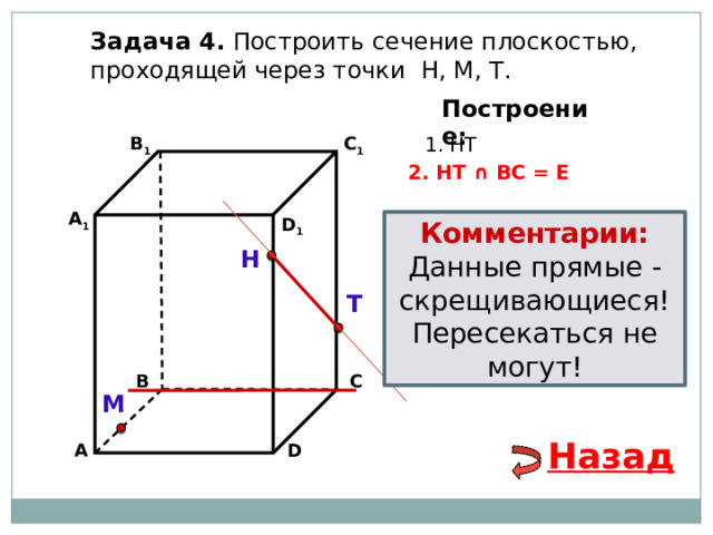 Задача 4. Построить сечение плоскостью, проходящей через точки Н, М, Т. Построение: В 1 1. НТ C 1 2. НТ ∩ ВС = Е А 1 D 1 Комментарии: Данные прямые - скрещивающиеся! Пересекаться не могут! Н Т В С М Назад А D 