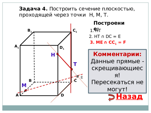 Задача 4. Построить сечение плоскостью, проходящей через точки Н, М, Т. Построение: 1. НТ В 1 C 1 2. НТ ∩ DС = E 3. ME  ∩ CC 1 = F А 1 D 1 Комментарии: Данные прямые - скрещивающиеся! Пересекаться не могут! Н Т E С В М Назад D А 