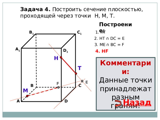 Задача 4. Построить сечение плоскостью, проходящей через точки Н, М, Т. Построение: 1. НТ В 1 C 1 2. НТ ∩ DС = E 3. ME  ∩ ВС = F А 1 D 1 4. НF Н Комментарии: Данные точки принадлежат разным граням! Т E F С В М Назад А D 