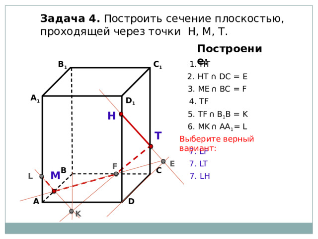 Задача 4. Построить сечение плоскостью, проходящей через точки Н, М, Т. Построение: В 1 C 1 1. НТ 2. НТ ∩ DС = E 3. ME  ∩ ВС = F А 1 D 1 4. ТF 5. ТF  ∩ В 1 В = K Н 6. МK  ∩ АА 1 = L Т Выберите верный вариант: 7. LF E 7. LT F С В М L 7. LH А D K 