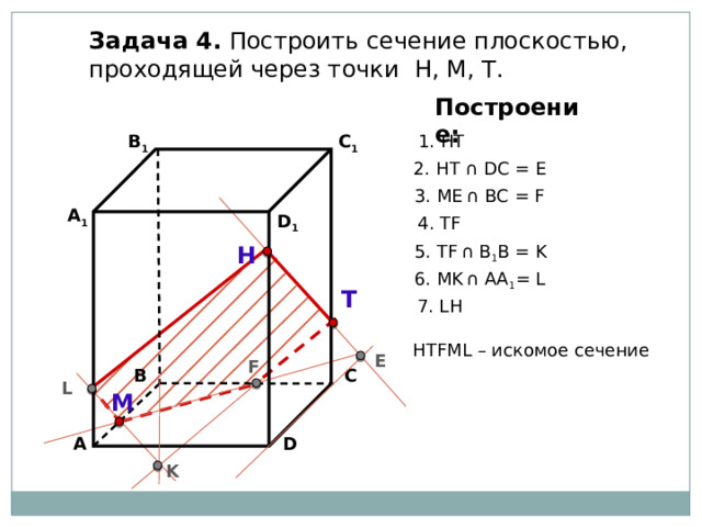 Задача 4. Построить сечение плоскостью, проходящей через точки Н, М, Т. Построение: В 1 C 1 1. НТ 2. НТ ∩ DС = E 3. ME  ∩ ВС = F А 1 D 1 4. ТF 5. ТF  ∩ В 1 В = K Н 6. МK  ∩ АА 1 = L Т 7. LН НТFМL – искомое сечение E F В С L М D А K 