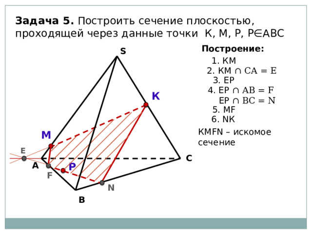 Задача 5. Построить сечение плоскостью, проходящей через данные точки К, М, Р, Р∈АВС Построение: S 1. КМ 2. КМ ∩ СА = Е 3. EР 4. ЕР ∩ АВ = F  ЕР ∩ ВC = N К 5. МF 6. NК КМFN – искомое сечение М Е С Р А F N В 