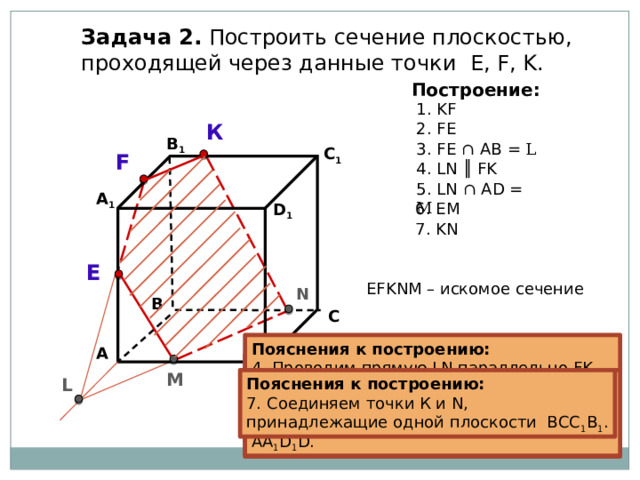 Задача 2. Построить сечение плоскостью, проходящей через данные точки Е, F, K. Построение: 1. KF К 2. FE В 1 3. FE ∩  АB = L C 1 F 4. LN ║ FK 5. LN ∩ AD = M А 1 6. EM D 1 7. KN E EFKNM – искомое сечение N В С Пояснения к построению: 4. Проводим прямую LN параллельно FK (если секущая плоскость пересекает противоположные грани, то она пересекает их по параллельным отрезкам). А Пояснения к построению: 3. Прямые FE и АВ, лежащие в одной плоскости АА 1 В 1 В, пересекаются в точке L . Пояснения к построению: Пояснения к построению: 2. Соединяем точки F и E, принадлежащие одной плоскости АА 1 В 1 В. 1. Соединяем точки K и F, принадлежащие одной плоскости А 1 В 1 С 1 D 1 . М D L Пояснения к построению: Пояснения к построению: 6. Соединяем точки Е и М, принадлежащие одной плоскости АА 1 D 1 D. 7. Соединяем точки К и N, принадлежащие одной плоскости ВСС 1 В 1 . Пояснения к построению: 5. Прямая LN пересекает ребро AD в точке M. 
