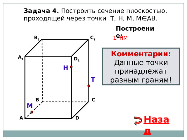 Задача 4. Построить сечение плоскостью, проходящей через точки Т, Н, М, М∈АВ. Построение: В 1 1. НМ C 1 Комментарии: Данные точки принадлежат разным граням! А 1 D 1 Н Т С В М Назад D А 