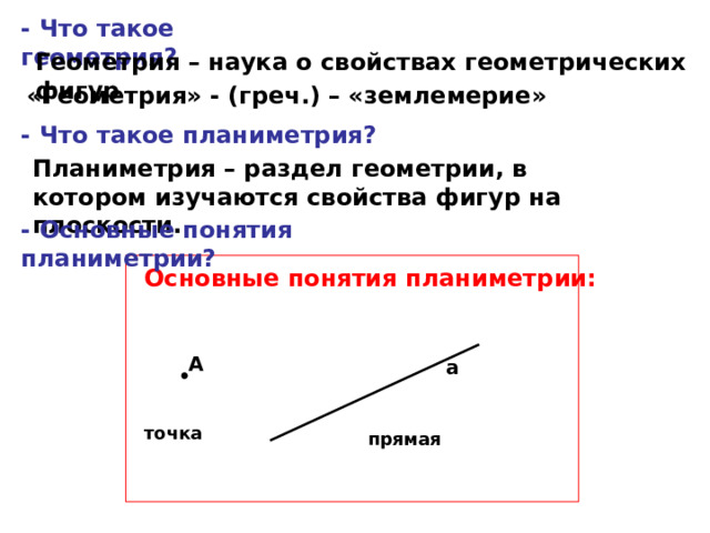 - Что такое геометрия? Геометрия – наука о свойствах геометрических фигур «Геометрия» - (греч.) – «землемерие» - Что такое планиметрия? Планиметрия – раздел геометрии, в котором изучаются свойства фигур на плоскости. - Основные понятия планиметрии? Основные понятия планиметрии: А а точка прямая 