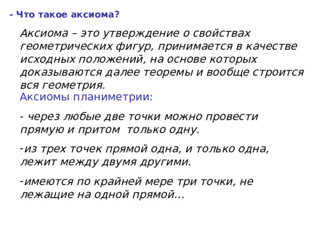 - Что такое аксиома? Аксиома – это утверждение о свойствах геометрических фигур, принимается в качестве исходных положений, на основе которых доказываются далее теоремы и вообще строится вся геометрия. Аксиомы планиметрии: - через любые две точки можно провести прямую и притом только одну. из трех точек прямой одна, и только одна, лежит между двумя другими. имеются по крайней мере три точки, не лежащие на одной прямой… 