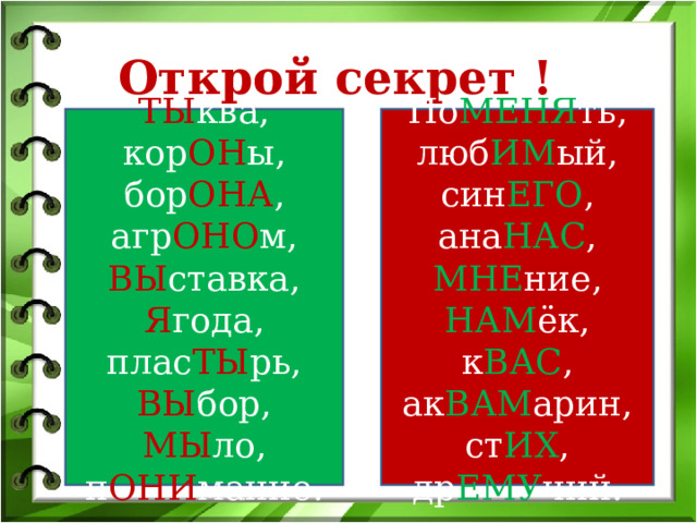 Открой секрет ! ТЫ ква, кор ОН ы, бор ОНА , агр ОНО м, ВЫ ставка, Я года, плас ТЫ рь, ВЫ бор, МЫ ло, п ОНИ мание. По МЕНЯ ть, люб ИМ ый, син ЕГО , ана НАС , МНЕ ние, НАМ ёк, к ВАС , ак ВАМ арин, ст ИХ , др ЕМУ чий. 