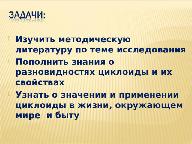 Изучить методическую литературу по теме исследования Пополнить знания о разновидностях циклоиды и их свойствах Узнать о значении и применении циклоиды в жизни, окружающем мире и быту 