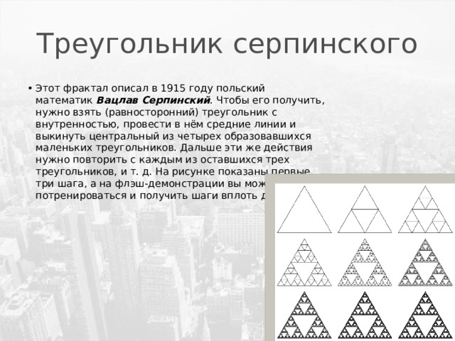 Треугольник серпинского Этот фрактал описал в 1915 году польский математик  Вацлав Серпинский . Чтобы его получить, нужно взять (равносторонний) треугольник с внутренностью, провести в нём средние линии и выкинуть центральный из четырех образовавшихся маленьких треугольников. Дальше эти же действия нужно повторить с каждым из оставшихся трех треугольников, и т. д. На рисунке показаны первые три шага, а на флэш-демонстрации вы можете потренироваться и получить шаги вплоть до десятого. 