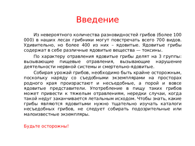 Введение   Из невероятного количества разновидностей грибов (более 100 000) в наших лесах грибники могут повстречать всего 700 видов. Удивительно, но более 400 из них – ядовитые. Ядовитые грибы содержат в себе различные ядовитые вещества — токсины.   По характеру отравления ядовитые грибы делят на 3 группы: вызывающие пищевые отравления, вызывающие нарушение деятельности нервной системы и смертельно-ядовитые.   Собирая урожай грибов, необходимо быть крайне осторожным, поскольку наряду со съедобными экземплярами на просторах родного края произрастают и несъедобные, а порой и вовсе ядовитые представители. Употребление в пищу таких грибов может привести к тяжелым отравлениям, нередки случаи, когда такой недуг заканчивается летальным исходом. Чтобы знать, какие грибы являются ядовитыми нужно тщательно изучать каталоги несъедобных грибов, не следует собирать подозрительные или малоизвестные экземпляры.  Будьте осторожны!  