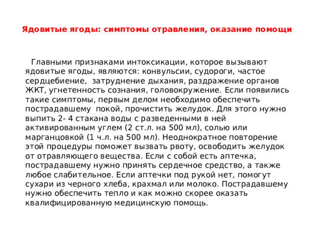 Ядовитые ягоды: симптомы отравления, оказание помощи    Главными признаками интоксикации, которое вызывают ядовитые ягоды, являются: конвульсии, судороги, частое сердцебиение,  затруднение дыхания, раздражение органов ЖКТ, угнетенность сознания, головокружение. Если появились такие симптомы, первым делом необходимо обеспечить пострадавшему  покой, прочистить желудок. Для этого нужно выпить 2- 4 стакана воды с разведенными в ней активированным углем (2 ст.л. на 500 мл), солью или марганцовкой (1 ч.л. на 500 мл). Неоднократное повторение этой процедуры поможет вызвать рвоту, освободить желудок от отравляющего вещества. Если с собой есть аптечка, пострадавшему нужно принять сердечное средство, а также любое слабительное. Если аптечки под рукой нет, помогут сухари из черного хлеба, крахмал или молоко. Пострадавшему нужно обеспечить тепло и как можно скорее оказать квалифицированную медицинскую помощь. 