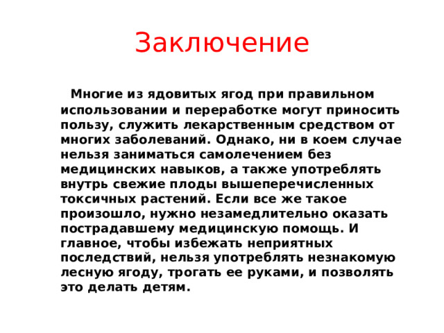 Заключение  Многие из ядовитых ягод при правильном использовании и переработке могут приносить пользу, служить лекарственным средством от многих заболеваний. Однако, ни в коем случае нельзя заниматься самолечением без медицинских навыков, а также употреблять внутрь свежие плоды вышеперечисленных токсичных растений. Если все же такое произошло, нужно незамедлительно оказать пострадавшему медицинскую помощь. И главное, чтобы избежать неприятных последствий, нельзя употреблять незнакомую лесную ягоду, трогать ее руками, и позволять это делать детям. 