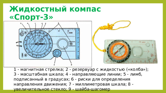 Жидкостный компас «Спорт-3» 1 - магнитная стрелка; 2 - резервуар с жидкостью («колба»); 3 - масштабная шкала; 4 - направляющие линии; 5 - лимб, подписанный в градусах; 6 - риски для определения направления движения; 7 - миллиметровая шкала; 8 - увеличительное стекло; 9 - шайба-шагомер 
