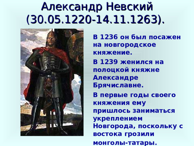 Александр Невский  (30.05.1220-14.11.1263).  В 1236 он был посажен на новгородское княжение. В 1239 женился на полоцкой княжне Александре Брячиславне. В первые годы своего княжения ему пришлось заниматься укреплением Новгорода, поскольку с востока грозили монголы-татары.  