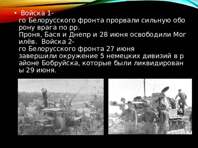   Войска 1-го Белорусского фронта прорвали сильную оборону врага по рр. Проня, Бася и Днепр и 28 июня освободили Могилёв.  Войска 2-го Белорусского фронта 27 июня завершили окружение 5 немецких дивизий в районе Бобруйска, которые были ликвидированы 29 июня. 