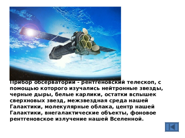 Прибор обсерватории - рентгеновский телескоп, с помощью которого изучались нейтронные звезды, черные дыры, белые карлики, остатки вспышек сверхновых звезд, межзвездная среда нашей Галактики, молекулярные облака, центр нашей Галактики, внегалактические объекты, фоновое рентгеновское излучение нашей Вселенной.  