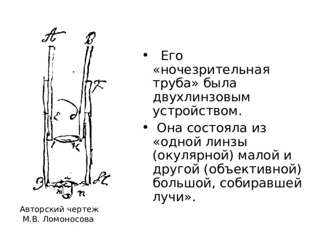  Его «ночезрительная труба» была двухлинзовым устройством.  Она состояла из «одной линзы (окулярной) малой и другой (объективной) большой, собиравшей лучи». Авторский чертеж  М.В. Ломоносова 