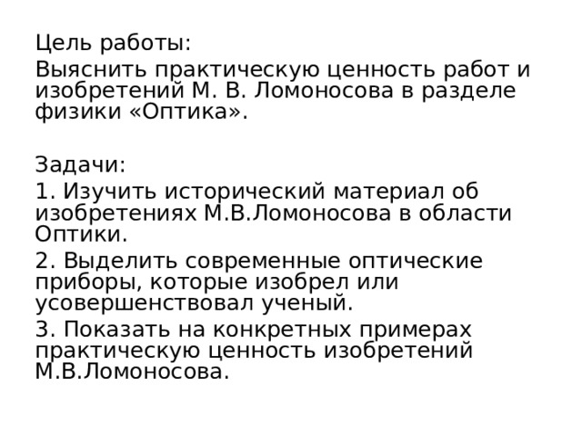 Цель работы: Выяснить практическую ценность работ и изобретений М. В. Ломоносова в разделе физики «Оптика». Задачи: 1. Изучить исторический материал об изобретениях М.В.Ломоносова в области Оптики. 2. Выделить современные оптические приборы, которые изобрел или усовершенствовал ученый. 3. Показать на конкретных примерах практическую ценность изобретений М.В.Ломоносова. 