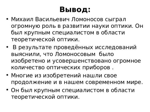 Вывод: Михаил Васильевич Ломоносов сыграл огромную роль в развитии науки оптики. Он был крупным специалистом в области теоретической оптики.  В результате проведённых исследований выяснили, что Ломоносовым было изобретено и усовершенствовано огромное количество оптических приборов . Многие из изобретений нашли свое продолжение и в нашем современном мире. Он был крупным специалистом в области теоретической оптики. 