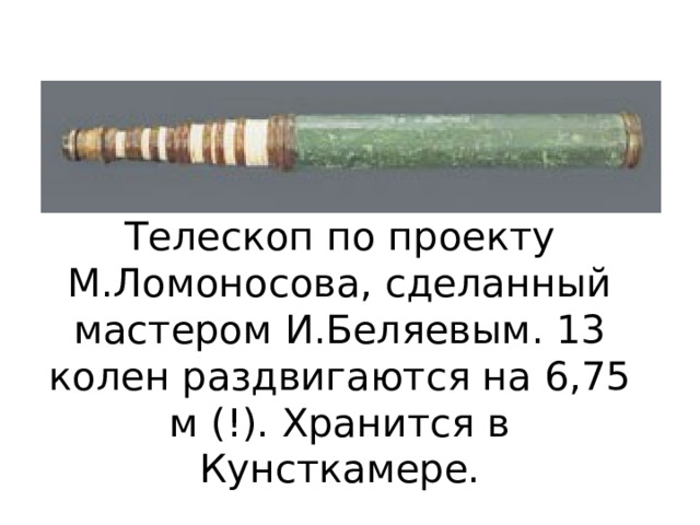 Телескоп по проекту М.Ломоносова, сделанный мастером И.Беляевым. 13 колен раздвигаются на 6,75 м (!). Хранится в Кунсткамере. 