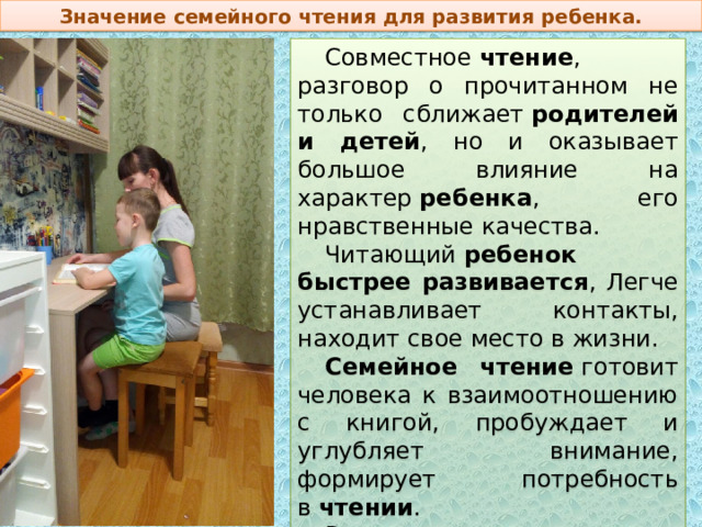 Значение семейного чтения для развития ребенка. Совместное  чтение , разговор о прочитанном не только сближает  родителей и детей , но и оказывает большое влияние на характер  ребенка , его нравственные качества. Читающий  ребенок быстрее развивается , Легче устанавливает контакты, находит свое место в жизни.  Семейное чтение  готовит человека к взаимоотношению с книгой, пробуждает и углубляет внимание, формирует потребность в  чтении . В процессе  чтения  дети учатся внимательно слушать, усваивать и пересказывать прочитанное. 