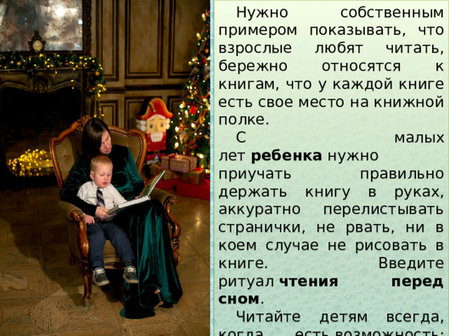 Нужно собственным примером показывать, что взрослые любят читать, бережно относятся к книгам, что у каждой книге есть свое место на книжной полке. С малых лет  ребенка  нужно приучать правильно держать книгу в руках, аккуратно перелистывать странички, не рвать, ни в коем случае не рисовать в книге. Введите ритуал  чтения перед сном . Читайте детям всегда, когда есть  возможность : перед обедом, после полдника, на прогулке или дома в плохую погоду. Если  ребенок просит почитать , никогда не отказывайте ему. 