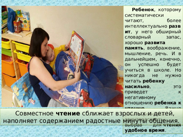 Ребенок , которому систематически читают, более интеллектуально  развит , у него обширный словарный запас, хорошо  развита память , воображение, мышление, речь. И в дальнейшем, конечно, он успешно будет учиться в школе. Но никогда не нужно читать  ребенку насильно , это приведет к негативному отношению  ребенка к чтению . Важно увлечь  ребенка , заинтересовать, выбрав для  чтения удобное время . Совместное  чтение  сближает взрослых и детей, наполняет содержанием радостные минуты общения. 