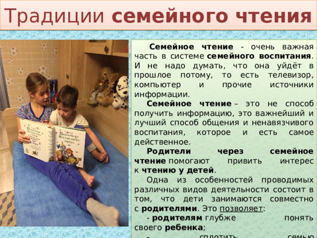 Традиции  семейного чтения   Семейное чтение - очень важная часть в системе  семейного воспитания . И не надо думать, что она уйдёт в прошлое потому, то есть телевизор, компьютер и прочие источники информации. Семейное чтение  – это не способ получить информацию, это важнейший и лучший способ общения и ненавязчивого воспитания, которое и есть самое действенное. Родители через семейное чтение  помогают привить интерес к  чтению у детей . Одна из особенностей проводимых различных видов деятельности состоит в том, что дети занимаются совместно с  родителями . Это  позволяет : -  родителям  глубже понять своего  ребенка ; - сплотить семью через  чтение  художественных произведений; - вести индивидуальную работу с каждым  ребенком и его семьей . 